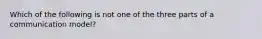 Which of the following is not one of the three parts of a communication model?