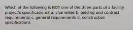 Which of the following is NOT one of the three parts of a facility project's specifications? a. charrettes b. bidding and contract requirements c. general requirements d. construction specifications