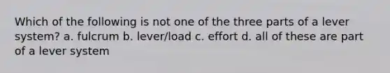 Which of the following is not one of the three parts of a lever system? a. fulcrum b. lever/load c. effort d. all of these are part of a lever system