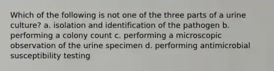 Which of the following is not one of the three parts of a urine culture? a. isolation and identification of the pathogen b. performing a colony count c. performing a microscopic observation of the urine specimen d. performing antimicrobial susceptibility testing