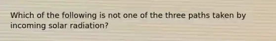 Which of the following is not one of the three paths taken by incoming solar radiation?