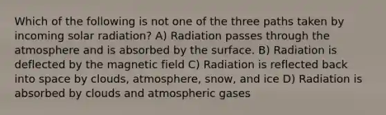 Which of the following is not one of the three paths taken by incoming solar radiation? A) Radiation passes through the atmosphere and is absorbed by the surface. B) Radiation is deflected by the magnetic field C) Radiation is reflected back into space by clouds, atmosphere, snow, and ice D) Radiation is absorbed by clouds and atmospheric gases