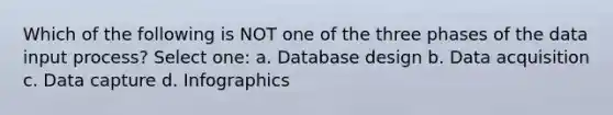 Which of the following is NOT one of the three phases of the data input process? Select one: a. Database design b. Data acquisition c. Data capture d. Infographics