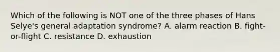 Which of the following is NOT one of the three phases of Hans Selye's general adaptation syndrome? A. alarm reaction B. fight-or-flight C. resistance D. exhaustion