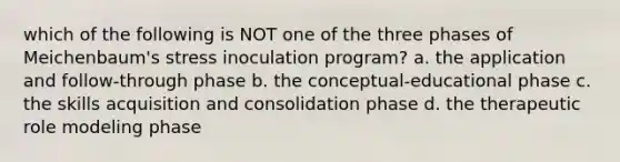 which of the following is NOT one of the three phases of Meichenbaum's stress inoculation program? a. the application and follow-through phase b. the conceptual-educational phase c. the skills acquisition and consolidation phase d. the therapeutic role modeling phase