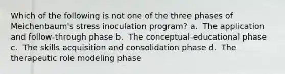 Which of the following is not one of the three phases of Meichenbaum's stress inoculation program? a. ​ The application and follow-through phase b. ​ The conceptual-educational phase c. ​ The skills acquisition and consolidation phase d. ​ The therapeutic role modeling phase