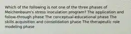 Which of the following is not one of the three phases of Meichenbaum's stress inoculation program? The application and follow-through phase The conceptual-educational phase The skills acquisition and consolidation phase The therapeutic role modeling phase