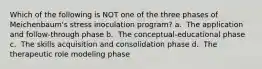 Which of the following is NOT one of the three phases of Meichenbaum's stress inoculation program? a. ​ The application and follow-through phase b. ​ The conceptual-educational phase c. ​ The skills acquisition and consolidation phase d. ​ The therapeutic role modeling phase