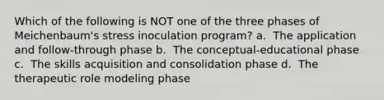 Which of the following is NOT one of the three phases of Meichenbaum's stress inoculation program? a. ​ The application and follow-through phase b. ​ The conceptual-educational phase c. ​ The skills acquisition and consolidation phase d. ​ The therapeutic role modeling phase