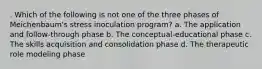 . Which of the following is not one of the three phases of Meichenbaum's stress inoculation program? a. The application and follow-through phase b. The conceptual-educational phase c. The skills acquisition and consolidation phase d. The therapeutic role modeling phase