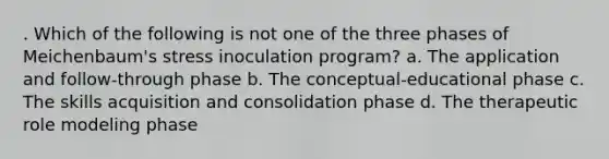 . Which of the following is not one of the three phases of Meichenbaum's stress inoculation program? a. The application and follow-through phase b. The conceptual-educational phase c. The skills acquisition and consolidation phase d. The therapeutic role modeling phase