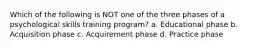 Which of the following is NOT one of the three phases of a psychological skills training program? a. Educational phase b. Acquisition phase c. Acquirement phase d. Practice phase