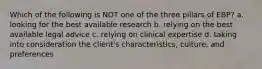 Which of the following is NOT one of the three pillars of EBP? a. looking for the best available research b. relying on the best available legal advice c. relying on clinical expertise d. taking into consideration the client's characteristics, culture, and preferences