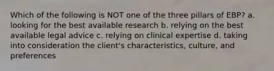 Which of the following is NOT one of the three pillars of EBP? a. looking for the best available research b. relying on the best available legal advice c. relying on clinical expertise d. taking into consideration the client's characteristics, culture, and preferences