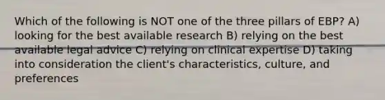 Which of the following is NOT one of the three pillars of EBP? A) looking for the best available research B) relying on the best available legal advice C) relying on clinical expertise D) taking into consideration the client's characteristics, culture, and preferences