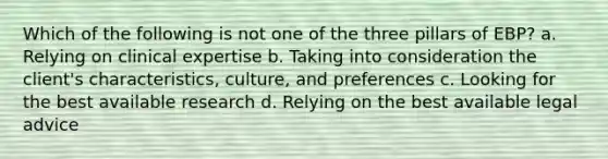 Which of the following is not one of the three pillars of EBP? a. Relying on clinical expertise b. Taking into consideration the client's characteristics, culture, and preferences c. Looking for the best available research d. Relying on the best available legal advice
