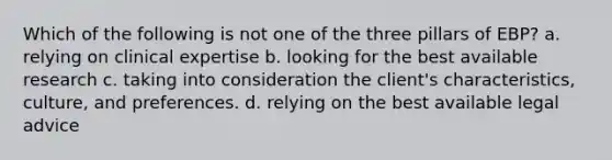 Which of the following is not one of the three pillars of EBP? a. relying on clinical expertise b. looking for the best available research c. taking into consideration the client's characteristics, culture, and preferences. d. relying on the best available legal advice