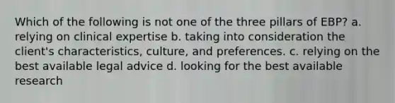 Which of the following is not one of the three pillars of EBP? a. relying on clinical expertise b. taking into consideration the client's characteristics, culture, and preferences. c. relying on the best available legal advice d. looking for the best available research