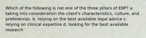 Which of the following is not one of the three pillars of EBP? a. taking into consideration the client's characteristics, culture, and preferences. b. relying on the best available legal advice c. relying on clinical expertise d. looking for the best available research