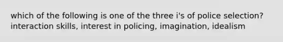 which of the following is one of the three i's of police selection? interaction skills, interest in policing, imagination, idealism