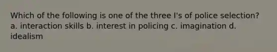 Which of the following is one of the three I's of police selection? a. interaction skills b. interest in policing c. imagination d. idealism