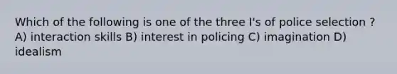 Which of the following is one of the three I's of police selection ? A) interaction skills B) interest in policing C) imagination D) idealism