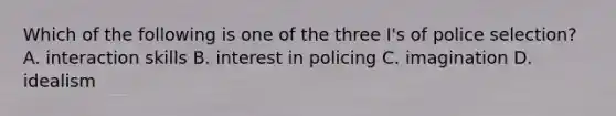 Which of the following is one of the three I's of police selection? A. interaction skills B. interest in policing C. imagination D. idealism