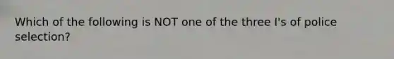 Which of the following is NOT one of the three I's of police selection?