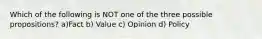 Which of the following is NOT one of the three possible propositions? a)Fact b) Value c) Opinion d) Policy