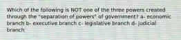 Which of the following is NOT one of the three powers created through the "separation of powers" of government? a- economic branch b- executive branch c- legislative branch d- judicial branch