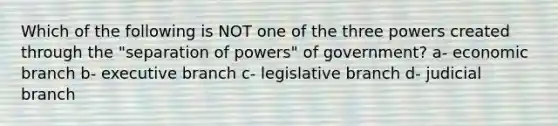 Which of the following is NOT one of the three powers created through the "separation of powers" of government? a- economic branch b- executive branch c- legislative branch d- judicial branch