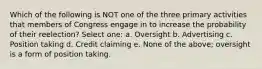 Which of the following is NOT one of the three primary activities that members of Congress engage in to increase the probability of their reelection? Select one: a. Oversight b. Advertising c. Position taking d. Credit claiming e. None of the above; oversight is a form of position taking.