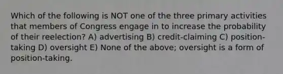 Which of the following is NOT one of the three primary activities that members of Congress engage in to increase the probability of their reelection? A) advertising B) credit-claiming C) position-taking D) oversight E) None of the above; oversight is a form of position-taking.