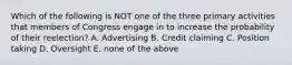 Which of the following is NOT one of the three primary activities that members of Congress engage in to increase the probability of their reelection? A. Advertising B. Credit claiming C. Position taking D. Oversight E. none of the above