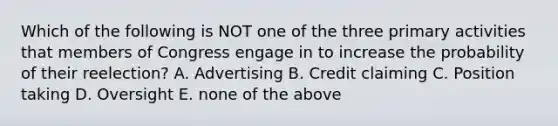 Which of the following is NOT one of the three primary activities that members of Congress engage in to increase the probability of their reelection? A. Advertising B. Credit claiming C. Position taking D. Oversight E. none of the above