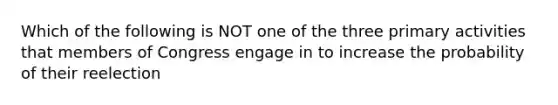 Which of the following is NOT one of the three primary activities that members of Congress engage in to increase the probability of their reelection