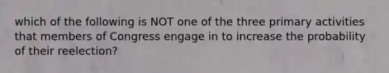 which of the following is NOT one of the three primary activities that members of Congress engage in to increase the probability of their reelection?