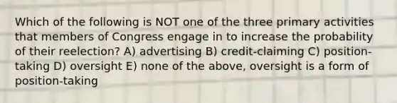 Which of the following is NOT one of the three primary activities that members of Congress engage in to increase the probability of their reelection? A) advertising B) credit-claiming C) position-taking D) oversight E) none of the above, oversight is a form of position-taking