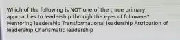 Which of the following is NOT one of the three primary approaches to leadership through the eyes of followers? Mentoring leadership Transformational leadership Attribution of leadership Charismatic leadership