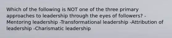 Which of the following is NOT one of the three primary approaches to leadership through the eyes of followers? -Mentoring leadership -Transformational leadership -Attribution of leadership -Charismatic leadership