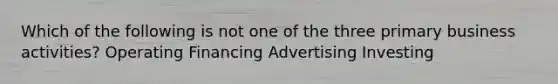 Which of the following is not one of the three primary business activities? Operating Financing Advertising Investing