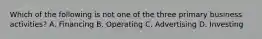 Which of the following is not one of the three primary business activities? A. Financing B. Operating C. Advertising D. Investing
