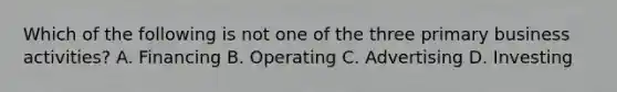 Which of the following is not one of the three primary business activities? A. Financing B. Operating C. Advertising D. Investing
