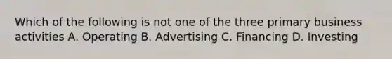 Which of the following is not one of the three primary business activities A. Operating B. Advertising C. Financing D. Investing