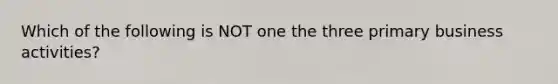 Which of the following is NOT one the three primary business activities?