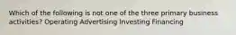 Which of the following is not one of the three primary business activities? Operating Advertising Investing Financing