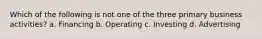 Which of the following is not one of the three primary business activities? a. Financing b. Operating c. Investing d. Advertising