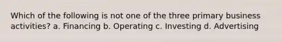 Which of the following is not one of the three primary business activities? a. Financing b. Operating c. Investing d. Advertising