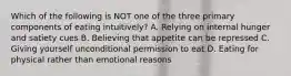 Which of the following is NOT one of the three primary components of eating intuitively? A. Relying on internal hunger and satiety cues B. Believing that appetite can be repressed C. Giving yourself unconditional permission to eat D. Eating for physical rather than emotional reasons