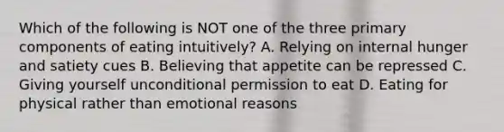 Which of the following is NOT one of the three primary components of eating intuitively? A. Relying on internal hunger and satiety cues B. Believing that appetite can be repressed C. Giving yourself unconditional permission to eat D. Eating for physical rather than emotional reasons